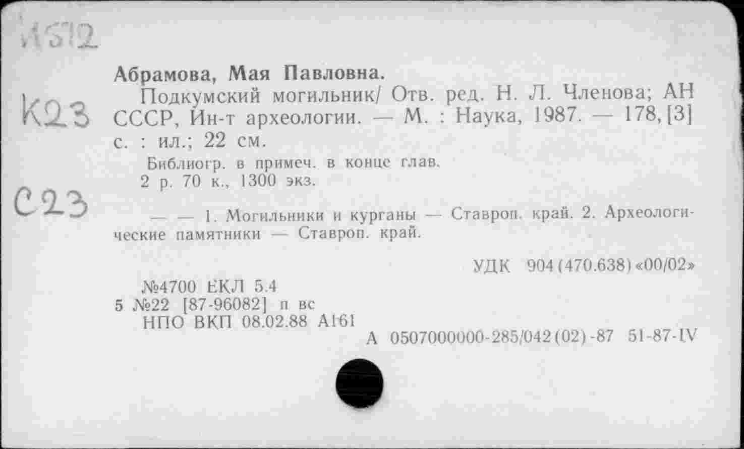 ﻿К2.3
С 2.3
Абрамова, Мая Павловна.
Подкумский могильник/ Отв. ред. Н. Л. Членова; АН СССР, Ин-т археологии. — М. : Наука, 1987. — 178, [3] с. : ил.; 22 см.
Библиогр. в примем, в конце глав.
2 р. 70 к., 1300 экз.
— — 1. Могильники и курганы — Ставроп. край; 2. Археологические памятники — Ставроп. край.
№4700 ЕКЛ 5.4
5 №22 [87-96082] п вс НПО ВКП 08.02.88 АГ61
УДК 904 (470.638) «00/02»
А 0507000000-285/042(02)-87 51-87-IV